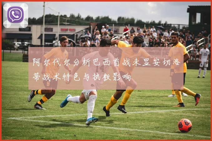 阿尔代尔分析巴西首战未显安切洛蒂战术特色与执教影响