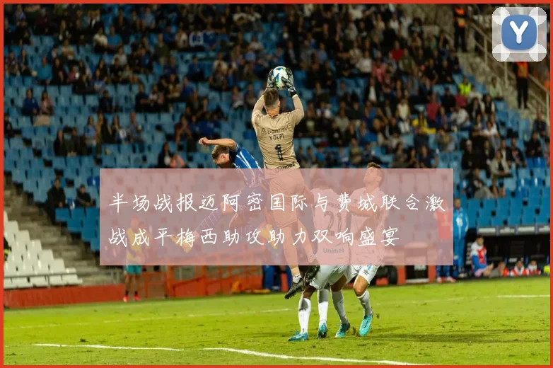 半场战报迈阿密国际与费城联合激战成平梅西助攻助力双响盛宴