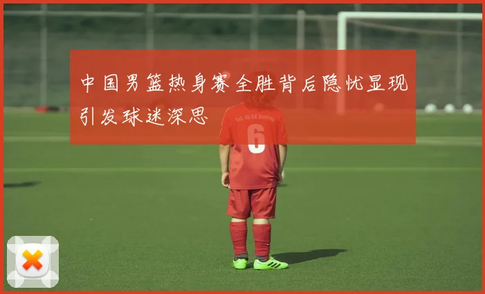 中国男篮热身赛全胜背后隐忧显现引发球迷深思