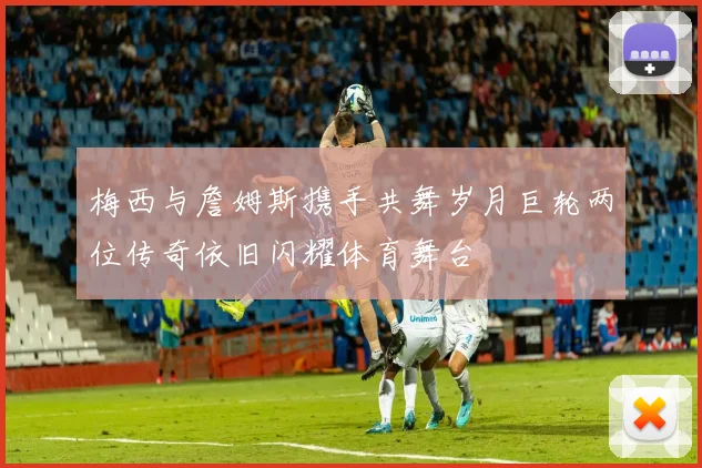 梅西与詹姆斯携手共舞岁月巨轮两位传奇依旧闪耀体育舞台