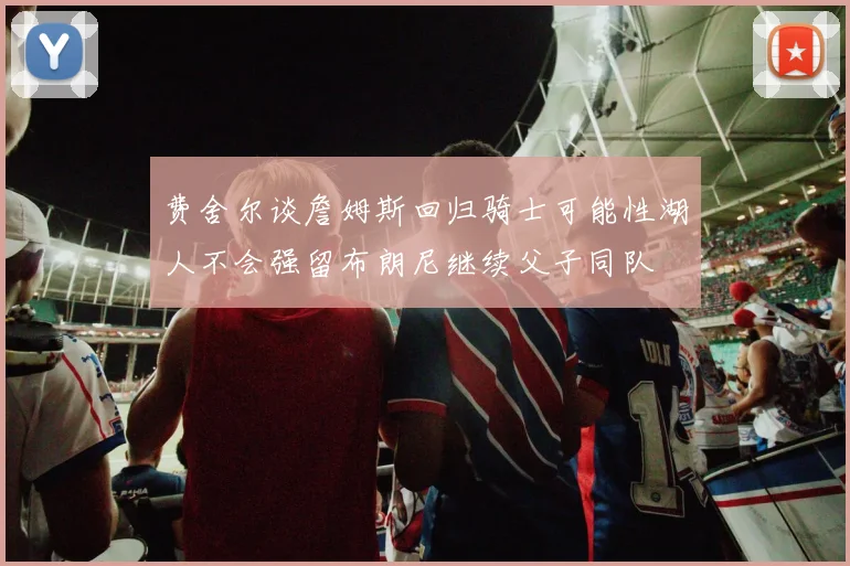 费舍尔谈詹姆斯回归骑士可能性湖人不会强留布朗尼继续父子同队