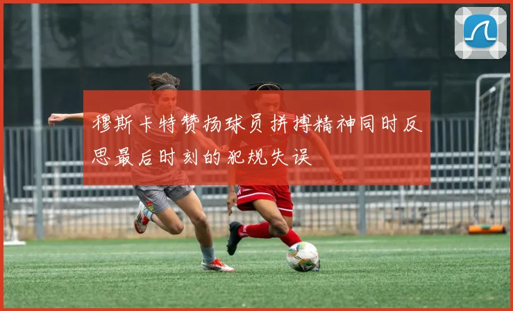 穆斯卡特赞扬球员拼搏精神同时反思最后时刻的犯规失误