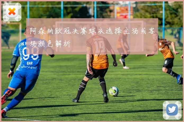 阿森纳欧冠决赛球衣选择主场或客场颜色解析