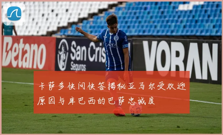 卡萨多快问快答揭秘亚马尔受欢迎原因与库巴西的巴萨忠诚度