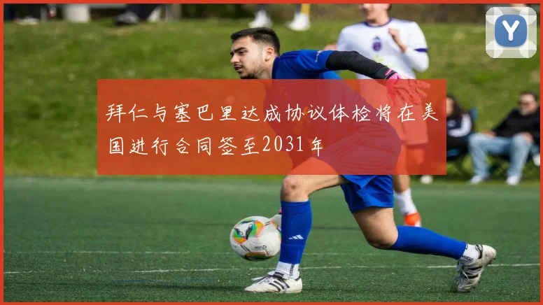 拜仁与塞巴里达成协议体检将在美国进行合同签至2031年