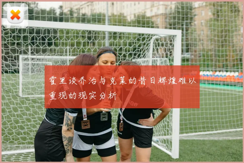 霍里谈乔治与克莱的昔日辉煌难以重现的现实分析