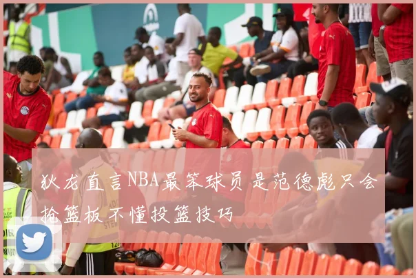 狄龙直言NBA最笨球员是范德彪只会抢篮板不懂投篮技巧