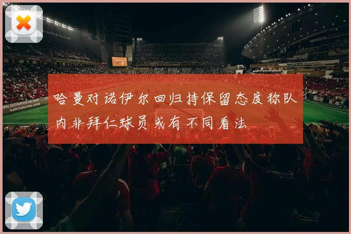 哈曼对诺伊尔回归持保留态度称队内非拜仁球员或有不同看法
