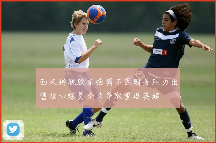 西汉姆联股东强调不因财务压力出售核心球员全力争取重返英超