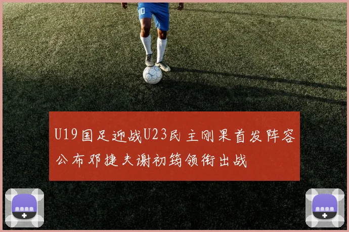 U19国足迎战U23民主刚果首发阵容公布邓捷夫谢初筠领衔出战