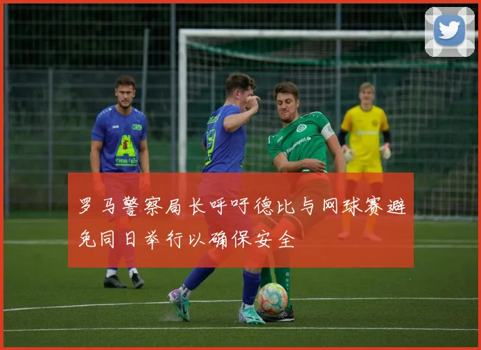 罗马警察局长呼吁德比与网球赛避免同日举行以确保安全